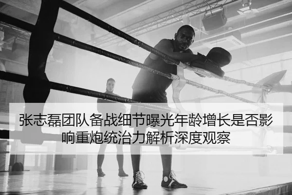张志磊团队备战细节曝光年龄增长是否影响重炮统治力解析深度观察